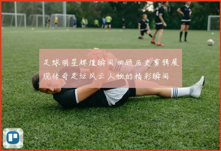 足球明星辉煌瞬间回顾历史剪辑展现传奇足坛风云人物的精彩瞬间