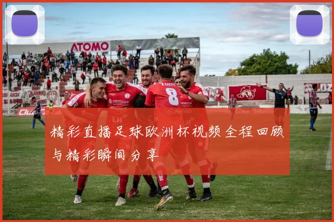 精彩直播足球欧洲杯视频全程回顾与精彩瞬间分享