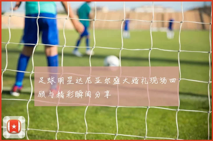 足球明星达尼亚尔盛大婚礼现场回顾与精彩瞬间分享