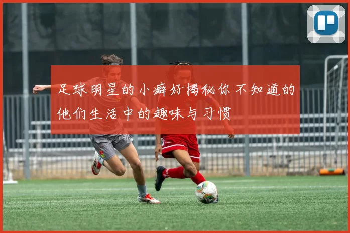 足球明星的小癖好揭秘你不知道的他们生活中的趣味与习惯