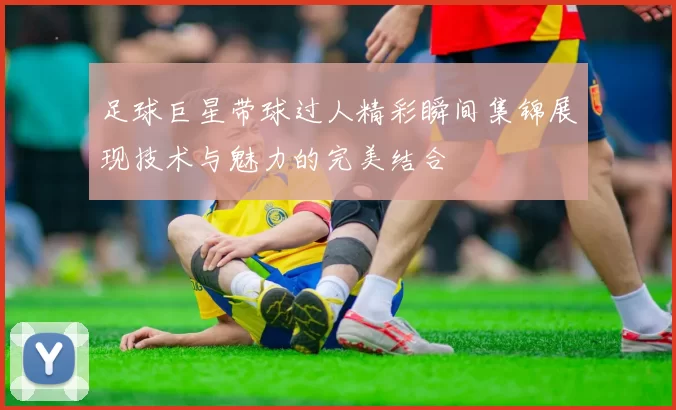 足球巨星带球过人精彩瞬间集锦展现技术与魅力的完美结合